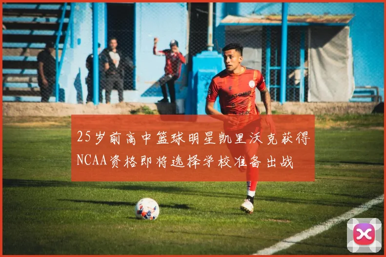 25岁前高中篮球明星凯里沃克获得NCAA资格即将选择学校准备出战
