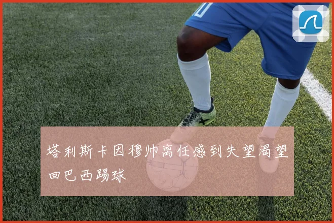 塔利斯卡因穆帅离任感到失望渴望回巴西踢球