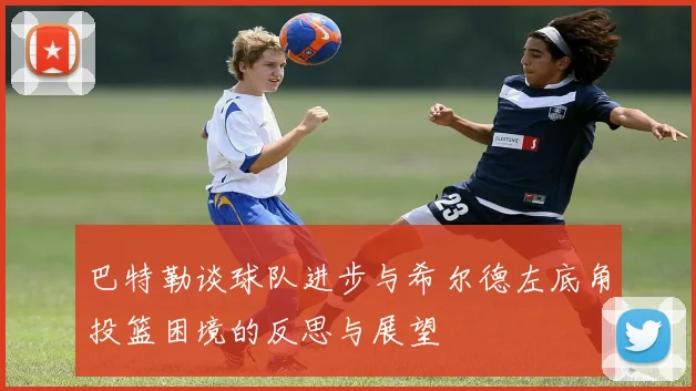 巴特勒谈球队进步与希尔德左底角投篮困境的反思与展望