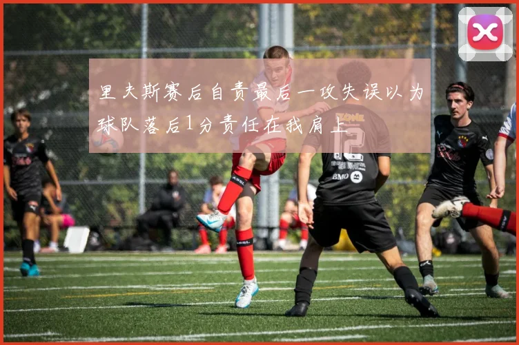 里夫斯赛后自责最后一攻失误以为球队落后1分责任在我肩上