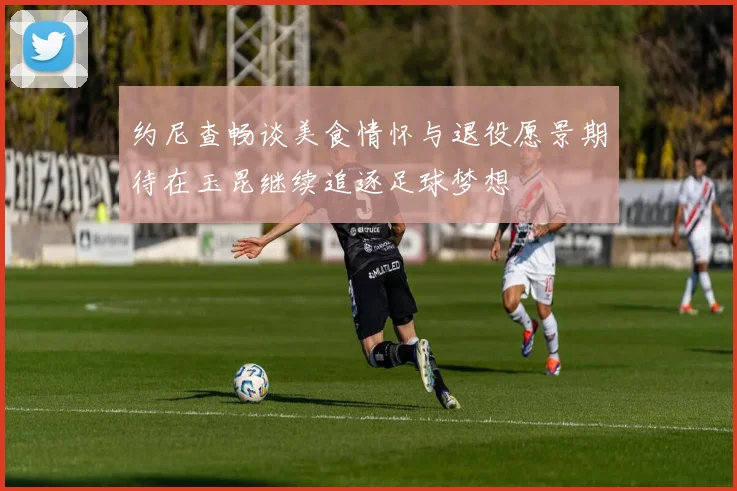 约尼查畅谈美食情怀与退役愿景期待在玉昆继续追逐足球梦想