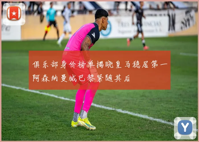 俱乐部身价榜单揭晓皇马稳居第一阿森纳曼城巴黎紧随其后