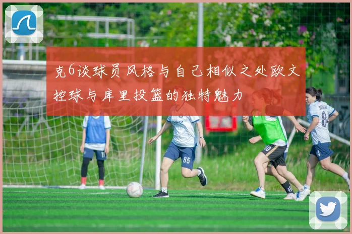 克6谈球员风格与自己相似之处欧文控球与库里投篮的独特魅力
