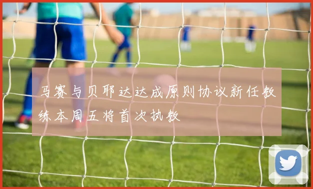 马赛与贝耶达达成原则协议新任教练本周五将首次执教