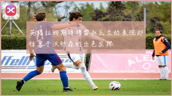 英格拉姆期待穆雷和瓦兰的表现却惊喜于沃特森的出色发挥
