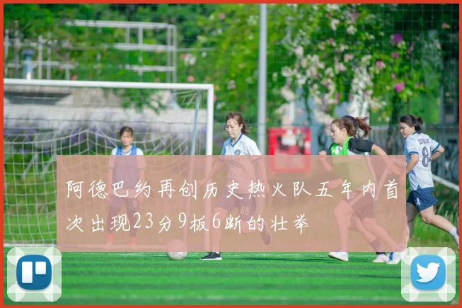 阿德巴约再创历史热火队五年内首次出现23分9板6断的壮举