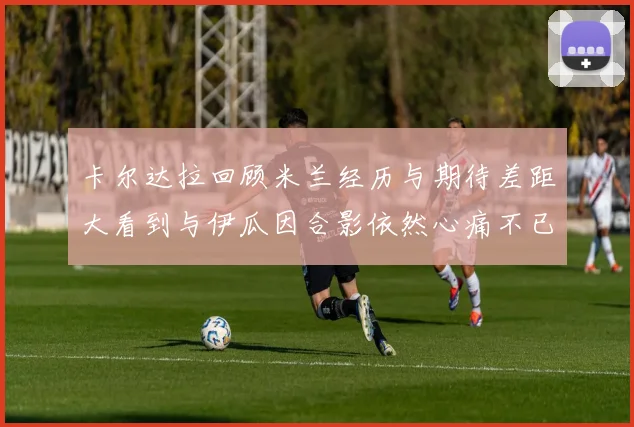 卡尔达拉回顾米兰经历与期待差距大看到与伊瓜因合影依然心痛不已