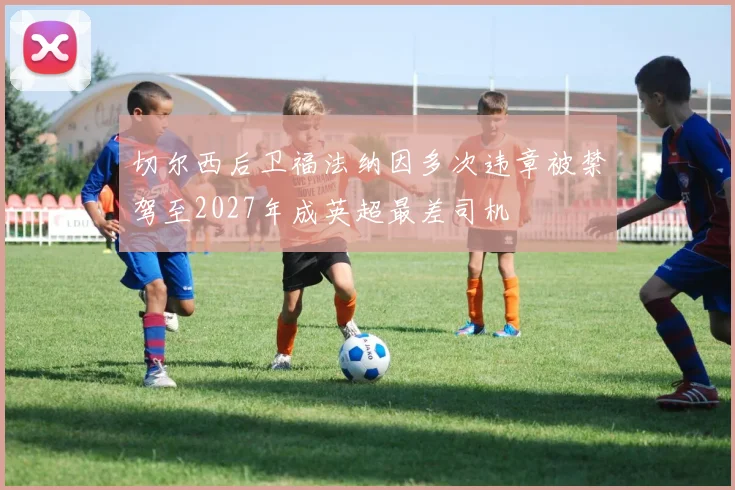 切尔西后卫福法纳因多次违章被禁驾至2027年成英超最差司机