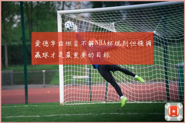 爱德华兹坦言不解NBA杯规则但强调赢球才是最重要的目标