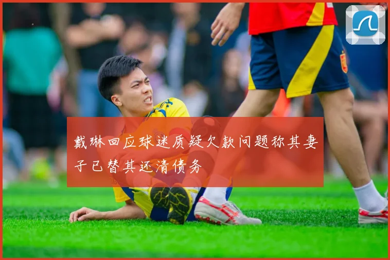 戴琳回应球迷质疑欠款问题称其妻子已替其还清债务
