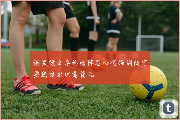 谢泼德分享终结阵容心得强调防守要稳健进攻需简化