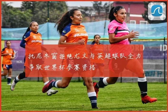 托尼冬窗拒绝尤文与英超球队全力争取世界杯参赛资格