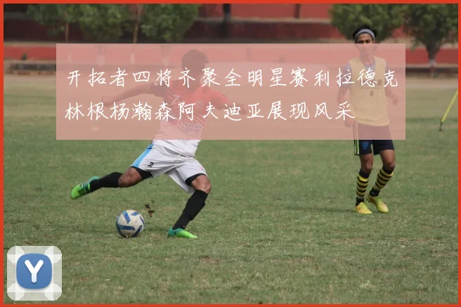 开拓者四将齐聚全明星赛利拉德克林根杨瀚森阿夫迪亚展现风采