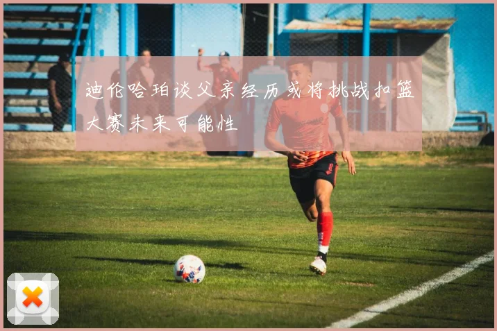 迪伦哈珀谈父亲经历或将挑战扣篮大赛未来可能性