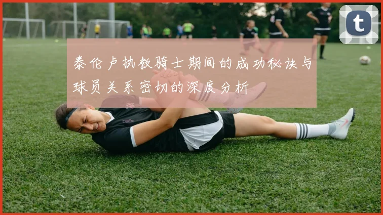 泰伦卢执教骑士期间的成功秘诀与球员关系密切的深度分析