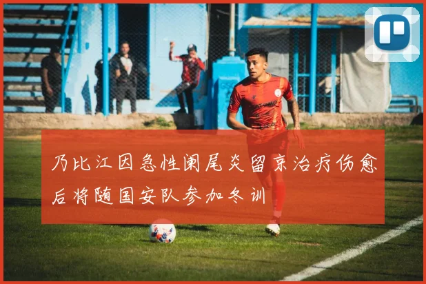 乃比江因急性阑尾炎留京治疗伤愈后将随国安队参加冬训