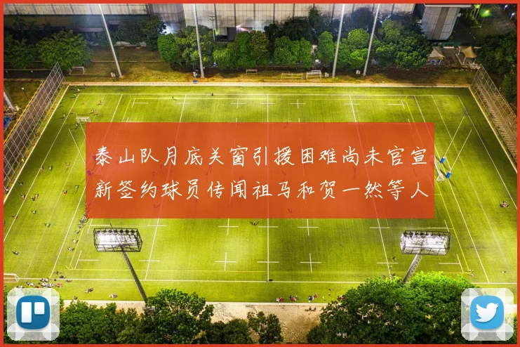 泰山队月底关窗引援困难尚未官宣新签约球员传闻祖马和贺一然等人