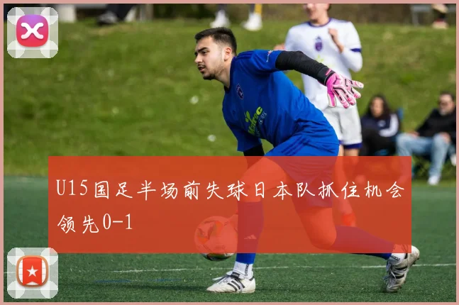 U15国足半场前失球日本队抓住机会领先0-1