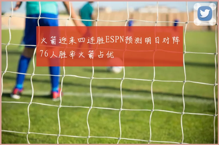 火箭迎来四连胜ESPN预测明日对阵76人胜率火箭占优