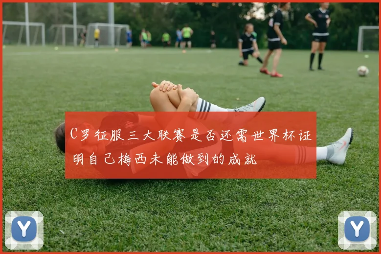 C罗征服三大联赛是否还需世界杯证明自己梅西未能做到的成就