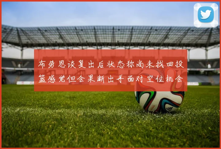 布劳恩谈复出后状态称尚未找回投篮感觉但会果断出手面对空位机会