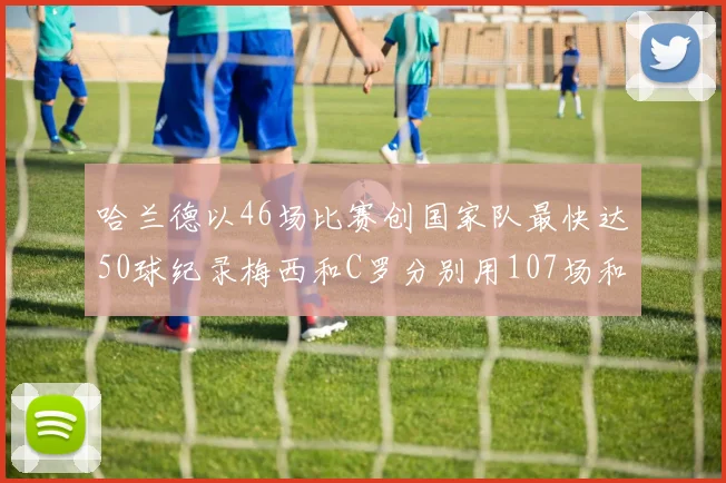 哈兰德以46场比赛创国家队最快达50球纪录梅西和C罗分别用107场和114场完成