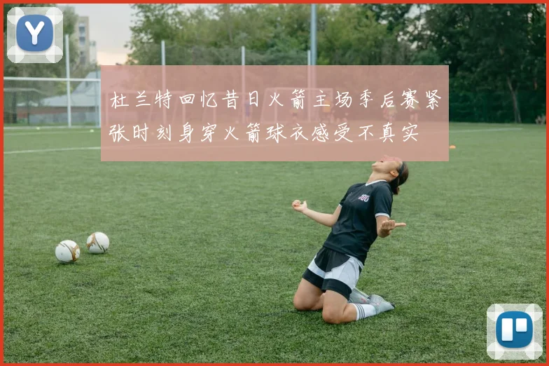 杜兰特回忆昔日火箭主场季后赛紧张时刻身穿火箭球衣感受不真实