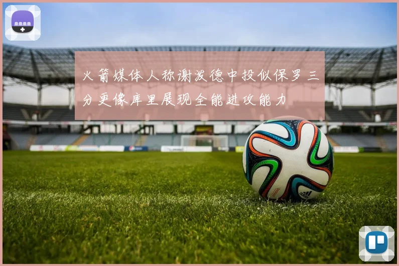 火箭媒体人称谢泼德中投似保罗三分更像库里展现全能进攻能力