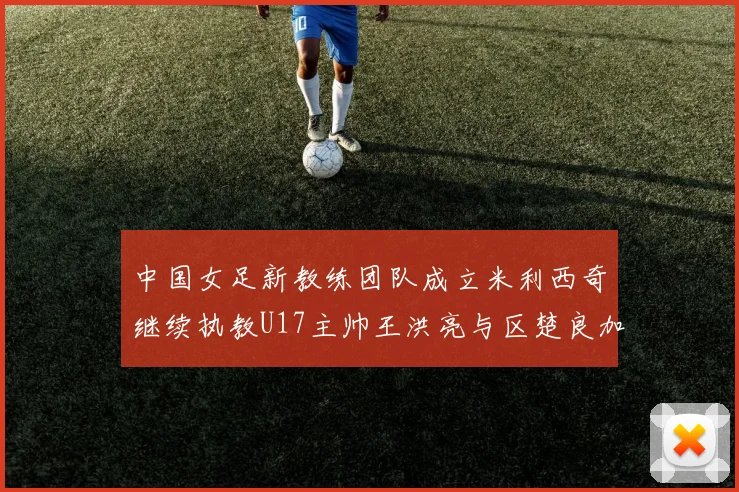 中国女足新教练团队成立米利西奇继续执教U17主帅王洪亮与区楚良加盟