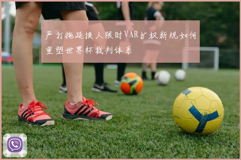 严打拖延换人限时VAR扩权新规如何重塑世界杯裁判体系
