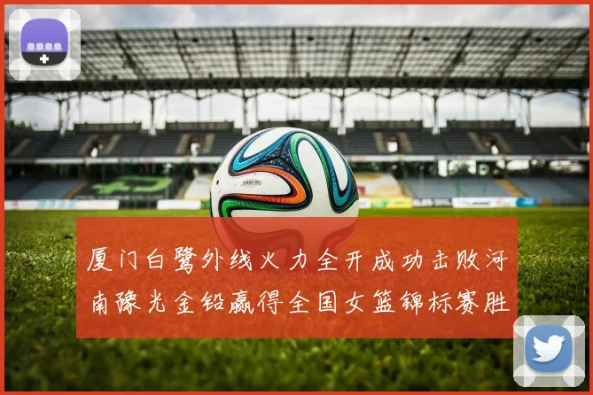 厦门白鹭外线火力全开成功击败河南豫光金铅赢得全国女篮锦标赛胜利