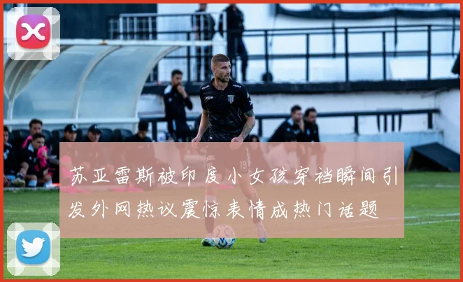 苏亚雷斯被印度小女孩穿裆瞬间引发外网热议震惊表情成热门话题