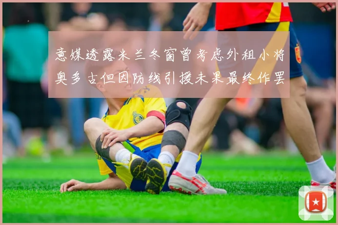 意媒透露米兰冬窗曾考虑外租小将奥多古但因防线引援未果最终作罢