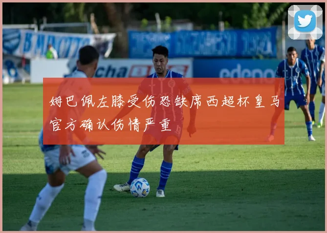 姆巴佩左膝受伤恐缺席西超杯皇马官方确认伤情严重