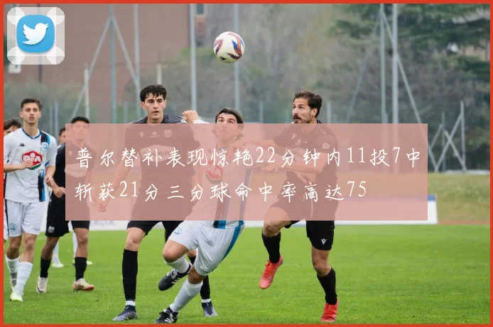 普尔替补表现惊艳22分钟内11投7中斩获21分三分球命中率高达75