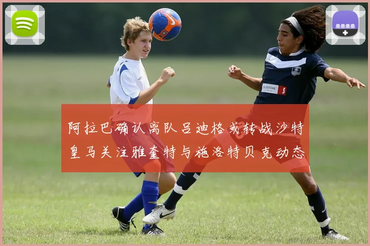 阿拉巴确认离队吕迪格或转战沙特皇马关注雅奎特与施洛特贝克动态
