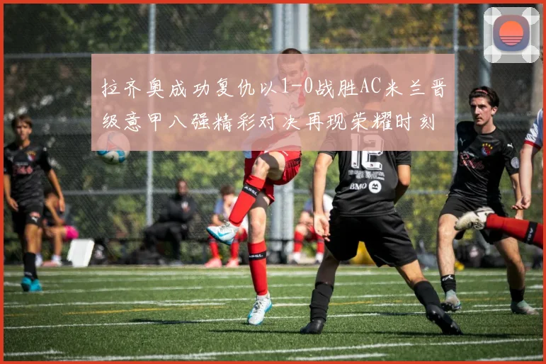 拉齐奥成功复仇以1-0战胜AC米兰晋级意甲八强精彩对决再现荣耀时刻