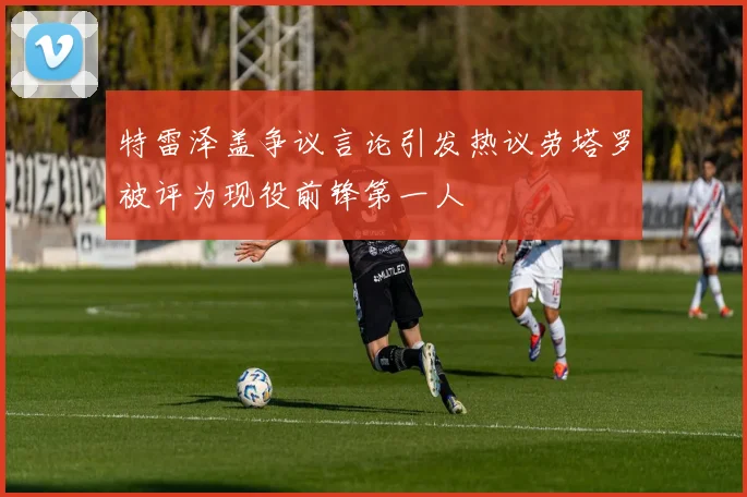 特雷泽盖争议言论引发热议劳塔罗被评为现役前锋第一人