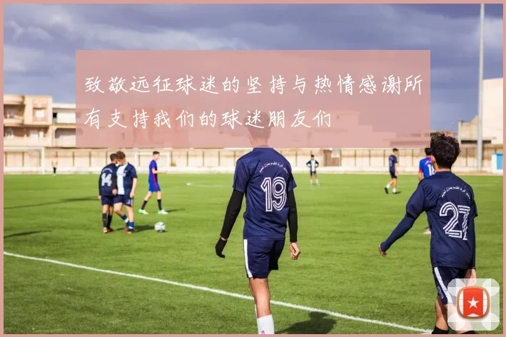 致敬远征球迷的坚持与热情感谢所有支持我们的球迷朋友们