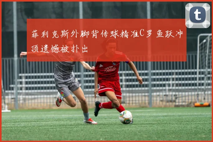 菲利克斯外脚背传球精准C罗鱼跃冲顶遗憾被扑出