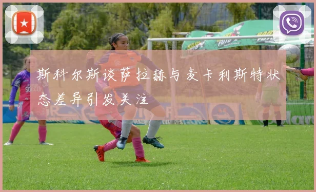 斯科尔斯谈萨拉赫与麦卡利斯特状态差异引发关注