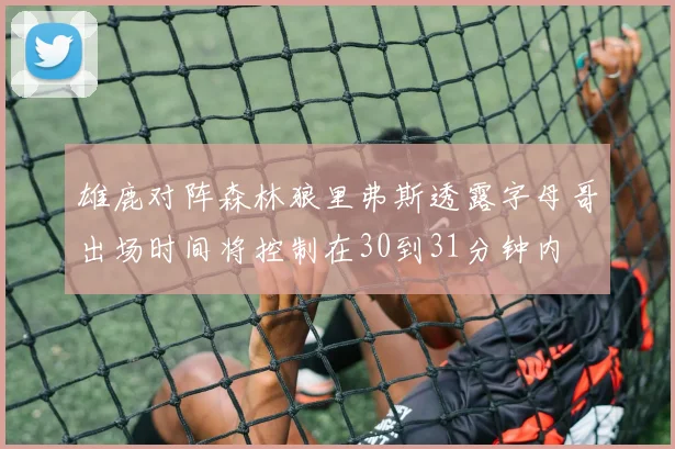 雄鹿对阵森林狼里弗斯透露字母哥出场时间将控制在30到31分钟内