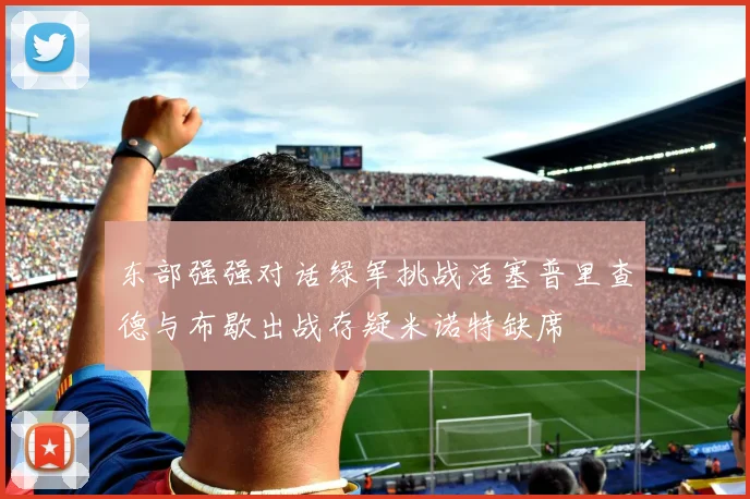 东部强强对话绿军挑战活塞普里查德与布歇出战存疑米诺特缺席