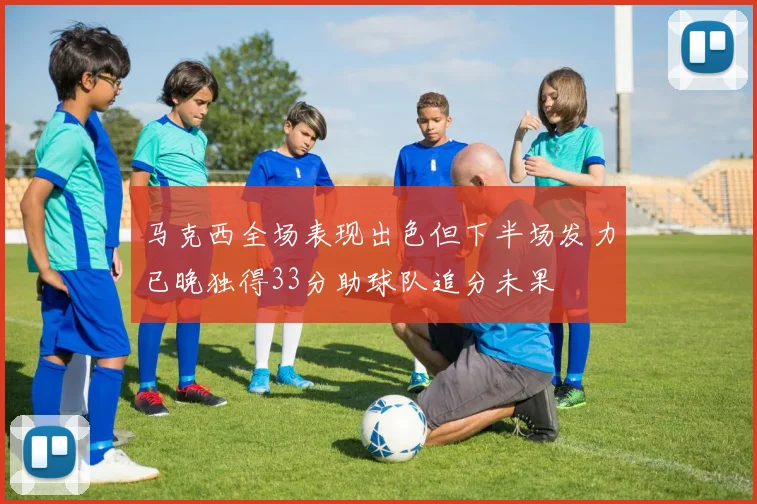 马克西全场表现出色但下半场发力已晚独得33分助球队追分未果