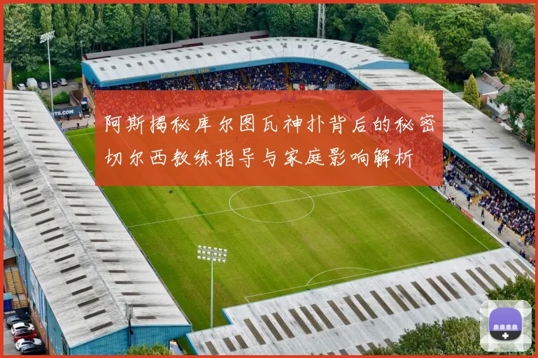 阿斯揭秘库尔图瓦神扑背后的秘密切尔西教练指导与家庭影响解析