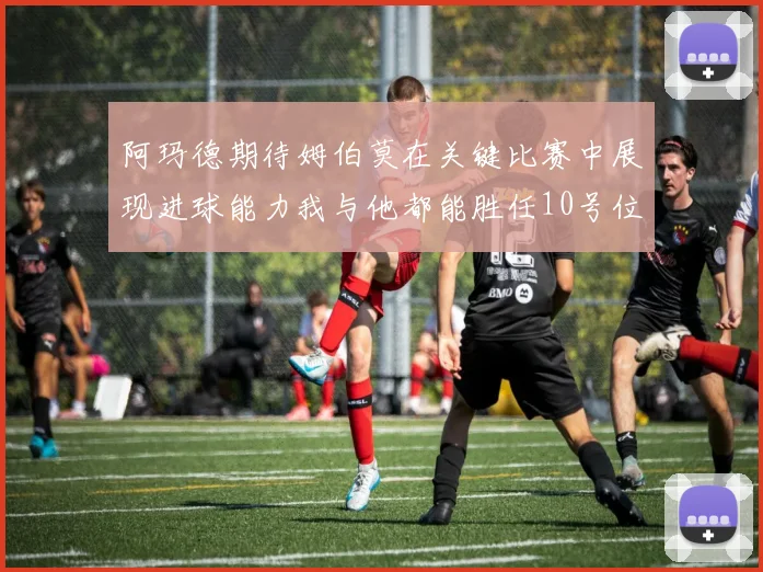 阿玛德期待姆伯莫在关键比赛中展现进球能力我与他都能胜任10号位