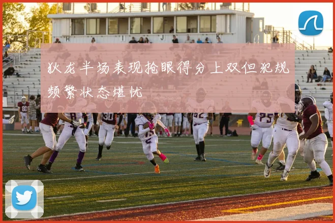 狄龙半场表现抢眼得分上双但犯规频繁状态堪忧